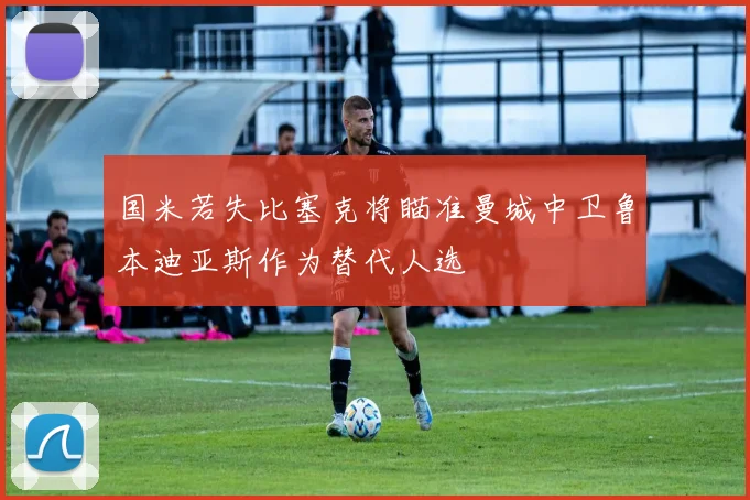国米若失比塞克将瞄准曼城中卫鲁本迪亚斯作为替代人选