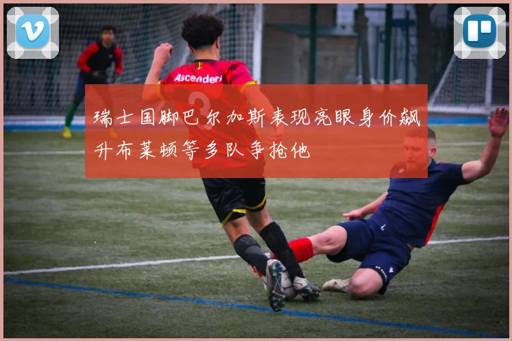瑞士国脚巴尔加斯表现亮眼身价飙升布莱顿等多队争抢他