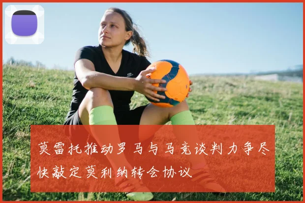 莫雷托推动罗马与马竞谈判力争尽快敲定莫利纳转会协议