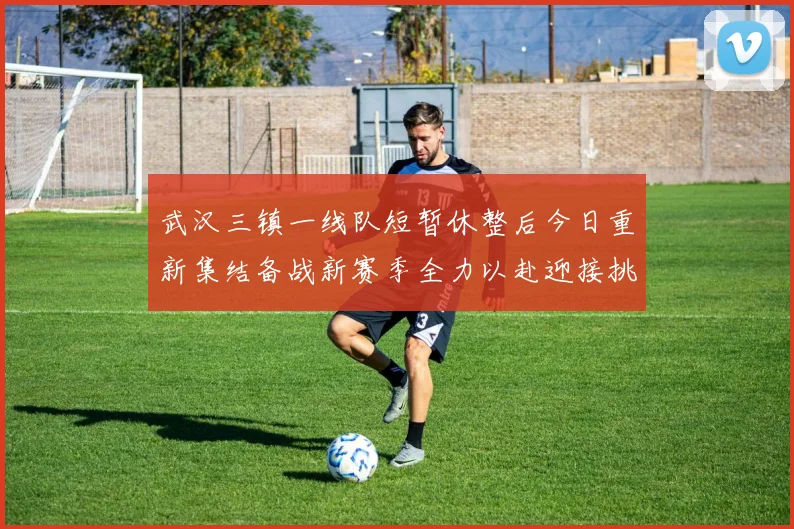 武汉三镇一线队短暂休整后今日重新集结备战新赛季全力以赴迎接挑战