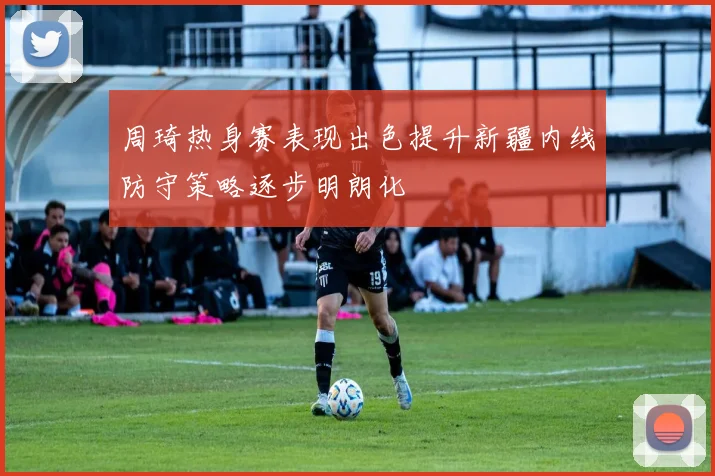 周琦热身赛表现出色提升新疆内线防守策略逐步明朗化
