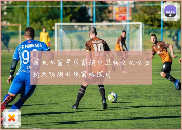 国米冬窗寻求葡超中卫转会机会分析及防线升级策略探讨