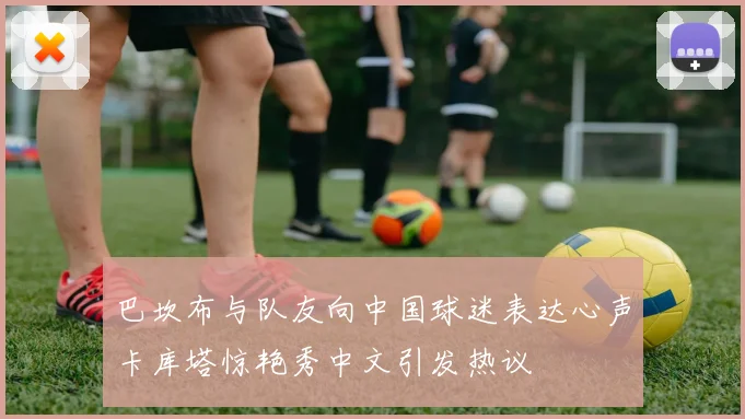 巴坎布与队友向中国球迷表达心声卡库塔惊艳秀中文引发热议