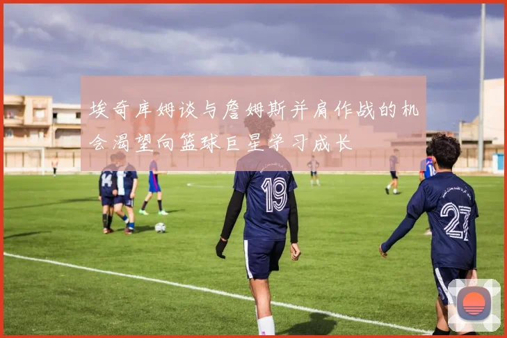 埃奇库姆谈与詹姆斯并肩作战的机会渴望向篮球巨星学习成长