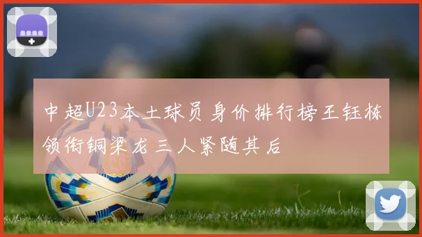 中超U23本土球员身价排行榜王钰栋领衔铜梁龙三人紧随其后