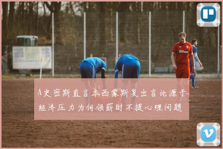 A史密斯直言本西蒙斯复出言论源于经济压力为何领薪时不提心理问题