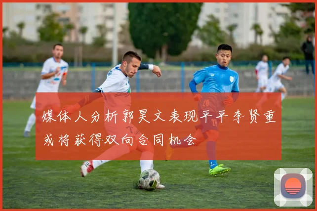 媒体人分析郭昊文表现平平李贤重或将获得双向合同机会