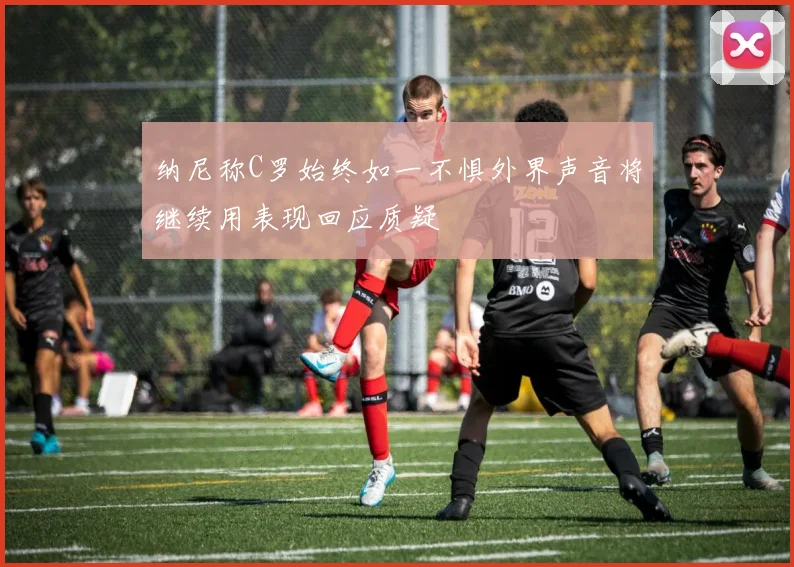 纳尼称C罗始终如一不惧外界声音将继续用表现回应质疑