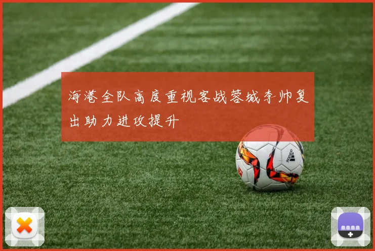 海港全队高度重视客战蓉城李帅复出助力进攻提升