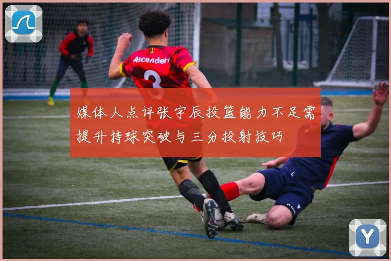 媒体人点评张宇辰投篮能力不足需提升持球突破与三分投射技巧