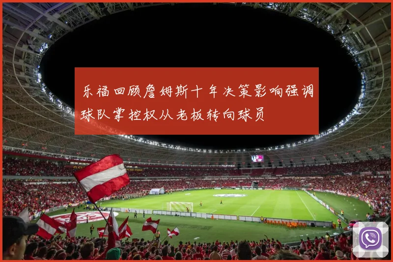 乐福回顾詹姆斯十年决策影响强调球队掌控权从老板转向球员