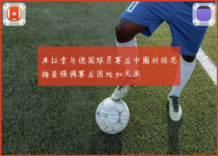库拉索与德国球员赛后中圈祈祷恩梅查强调赛后团结如兄弟
