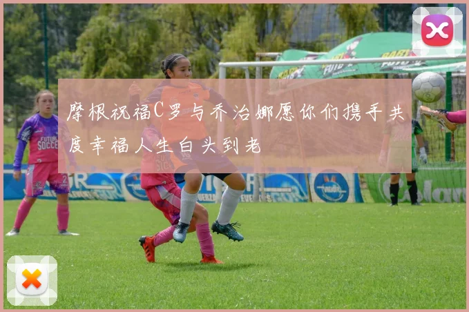 摩根祝福C罗与乔治娜愿你们携手共度幸福人生白头到老