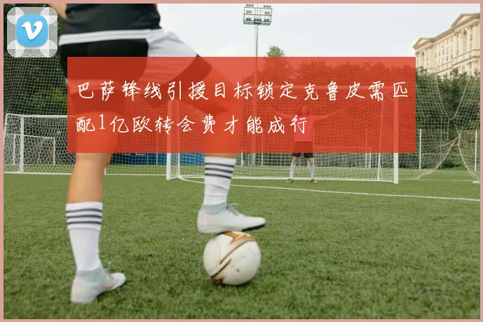 巴萨锋线引援目标锁定克鲁皮需匹配1亿欧转会费才能成行