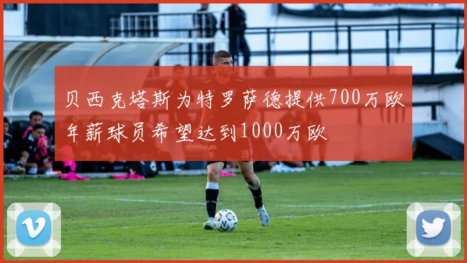 贝西克塔斯为特罗萨德提供700万欧年薪球员希望达到1000万欧