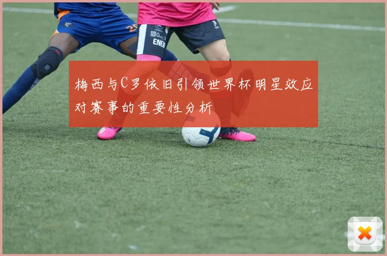 梅西与C罗依旧引领世界杯明星效应对赛事的重要性分析