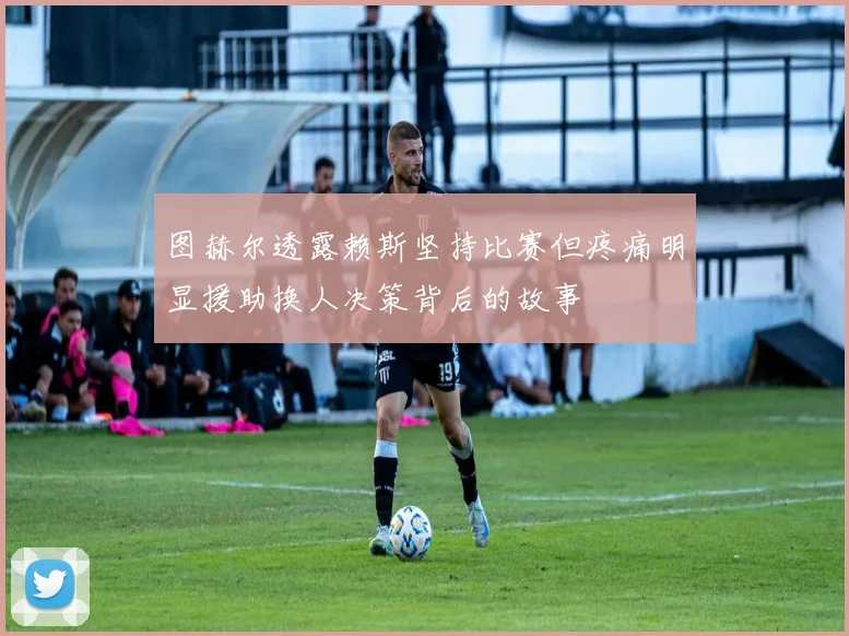 图赫尔透露赖斯坚持比赛但疼痛明显援助换人决策背后的故事